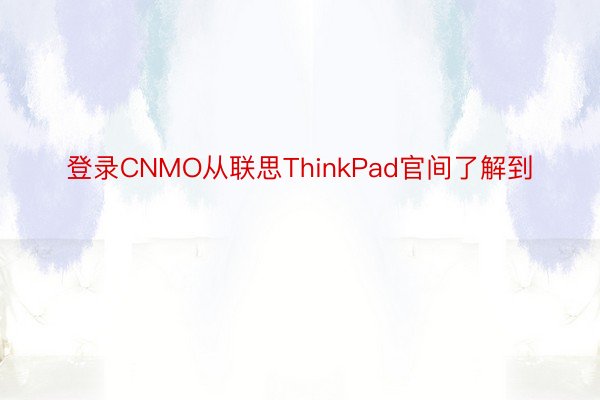 登录CNMO从联思ThinkPad官间了解到