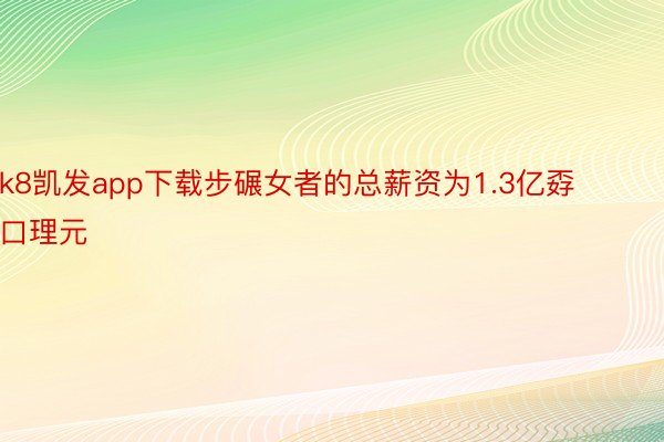 k8凯发app下载步碾女者的总薪资为1.3亿孬口理元